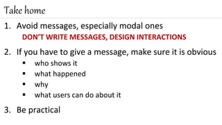 1. Avoid messages, especially modal ones
DON’T WRITE MESSAGES, DESIGN INTERACTIONS
2. If you have to give a message, make sure it is obvious
 who shows it
 what happened
 why
 what users can do about it
3. Be practical
Take home
 