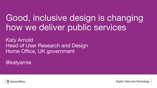 Digital, Data and Technology
Good, inclusive design is changing
how we deliver public services
Katy Arnold
Head of User Research and Design
Home Office, UK government
@katyarnie
 