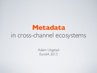 Metadata
in cross-channel ecosystems
Adam Ungstad
EuroIA 2013
 