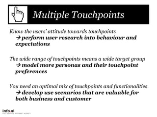 Multiple Touchpoints,[object Object],Know the users’ attitude towards touchpoints perform user research into behaviour and expectations,[object Object],The wide range of touchpoints means a wide target group model more personas and their touchpoint preferences,[object Object],You need an optimal mix of touchpoints and functionalities develop use scenarios that are valuable for both business and customer,[object Object]