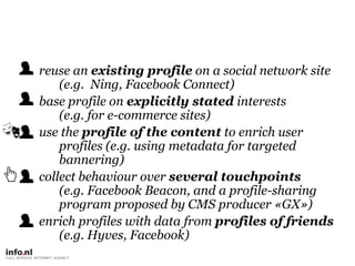 reuse an existing profile on a social network site(e.g.  Ning, Facebook Connect),[object Object],base profile on explicitly stated interests(e.g. for e-commerce sites),[object Object],use the profile of the content to enrich user profiles (e.g. using metadata for targeted bannering),[object Object],collect behaviour over several touchpoints(e.g. Facebook Beacon, and a profile-sharing program proposed by CMS producer «GX»),[object Object],enrich profiles with data from profiles of friends(e.g. Hyves, Facebook),[object Object]