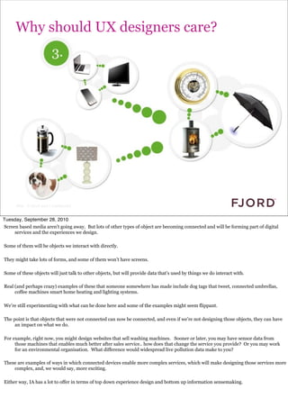 Why should UX designers care?




                                                                                              because lots of other things are coming
                                                                                                  online...




      Slide © Fjord 2010 | Confidential


Tuesday, September 28, 2010
Screen based media aren’t going away. But lots of other types of object are becoming connected and will be forming part of digital
     services and the experiences we design.

Some of them will be objects we interact with directly.

They might take lots of forms, and some of them won’t have screens.

Some of these objects will just talk to other objects, but will provide data that’s used by things we do interact with.

Real (and perhaps crazy) examples of these that someone somewhere has made include dog tags that tweet, connected umbrellas,
     coffee machines smart home heating and lighting systems.

We’re still experimenting with what can be done here and some of the examples might seem flippant.

The point is that objects that were not connected can now be connected, and even if we’re not designing those objects, they can have
     an impact on what we do.

For example, right now, you might design websites that sell washing machines. Sooner or later, you may have sensor data from
     those machines that enables much better after sales service.. how does that change the service you provide? Or you may work
     for an environmental organisation. What difference would widespread live pollution data make to you?

These are examples of ways in which connected devices enable more complex services, which will make designing those services more
    complex, and, we would say, more exciting.

Either way, IA has a lot to offer in terms of top down experience design and bottom up information sensemaking.
 