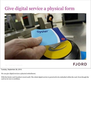 Give digital service a physical form




     Slide © Fjord 2010 | Confidential


Tuesday, September 28, 2010

We can give digital services a physical embodiment.

With the Oyster card (London's travel card). The whole digital service is perceived to be embodied within the card. Even though the
card on its own is worthless.
 