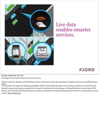 Click to edit Master text styles


                                                                          Live data
                                                                          enables smarter
                                                                          services.




      Slide © Fjord 2010 | Confidential


Tuesday, September 28, 2010
We design for and with live data to enrich our services.

“SFpark works by collecting and distributing real-time information about where parking is available so drivers can quickly find open
spaces.
To help achieve the right level of parking availability, SFpark will periodically adjust meter pricing up and down to match demand.
Demand-responsive pricing encourages drivers to park in underused areas and garages, reducing demand in overused areas. With
SFpark, real-time data and demand-responsive pricing work together to readjust parking patterns in the City so that parking is easier
to find.” http://sfpark.org/
 