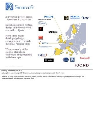 A 3 year EU project across
      16 partners & 7 countries

      Investigating user-centred
      design of interconnected
      embedded objects

      Fjord’s role covers
      developing design,
      concepting and research
      methods, running trials

      We’re currently at the
      stage of identifying
      challenges and generating
      initial concepts


      Slide © Fjord 2010 | Confidential


Tuesday, September 28, 2010
 Although we are working with the above partners, this presentation represents Fjord’s view.

 We’re at an early stage and this is a massive area of ongoing research, but we are starting to propose some challenges and
 suggestions as to how we might overcome them
 