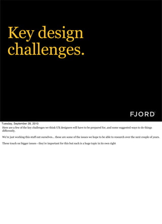 Key design
    challenges.



Tuesday, September 28, 2010
Here are a few of the key challenges we think UX designers will have to be prepared for, and some suggested ways to do things
differently.

We’re just working this stuff out ourselves... these are some of the issues we hope to be able to research over the next couple of years.

These touch on bigger issues - they’re important for this but each is a huge topic in its own right
 
