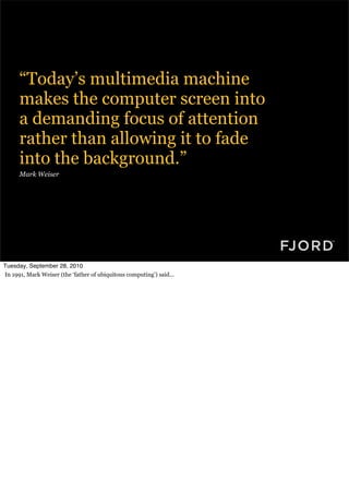 “Today’s multimedia machine
      makes the computer screen into
      a demanding focus of attention
      rather than allowing it to fade
      into the background.”
      Mark Weiser




Tuesday, September 28, 2010
In 1991, Mark Weiser (the ‘father of ubiquitous computing’) said...
 