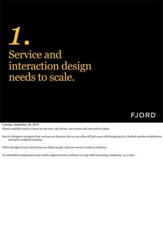 1.
      Service and
      interaction design
      needs to scale.



Tuesday, September 28, 2010
Classic usability tends to focus on one user, one device, one service and one task at a time.

Service designers recognise that services are dynamic but we can often still get away with designing for a limited number of platforms
     and quite scripted scenarios.

That’s all right if your interactions are fairly simple, and your service works in isolation.

As embedded components come online, digital services will have to cope with increasing complexity, in 3 ways:
 
