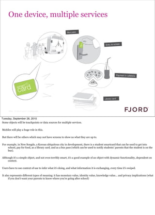 One device, multiple services




      Slide © Fjord 2010 | Confidential


Tuesday, September 28, 2010
Some objects will be touchpoints or data sources for multiple services.

Mobiles will play a huge role in this.

But there will be others which may not have screens to show us what they are up to.

For example, in New Songdo, a Korean ubiquitous city in development, there is a student smartcard that can be used to get into
     school, pay for food, as a library card, and as a bus pass (which can be used to notify students’ parents that the student is on the
     bus).

Although it’s a simple object, and not even terribly smart, it’s a good example of an object with dynamic functionality, dependent on
     context.

Users have to use context of use to infer what it’s doing, and what information it is exchanging, every time it’s swiped.

It also represents different types of meaning: it has monetary value, identity value, knowledge value... and privacy implications (what
      if you don’t want your parents to know where you’re going after school)
 