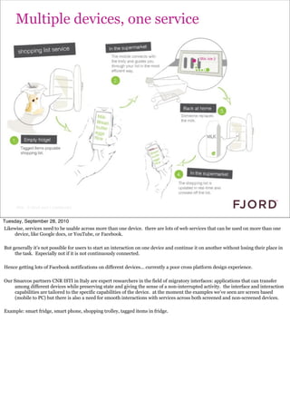Multiple devices, one service




      Slide © Fjord 2010 | Confidential


Tuesday, September 28, 2010
Likewise, services need to be usable across more than one device. there are lots of web services that can be used on more than one
    device, like Google docs, or YouTube, or Facebook.

But generally it’s not possible for users to start an interaction on one device and continue it on another without losing their place in
     the task. Especially not if it is not continuously connected.

Hence getting lots of Facebook notifications on different devices... currently a poor cross platform design experience.

Our Smarcos partners CNR ISTI in Italy are expert researchers in the field of migratory interfaces: applications that can transfer
    among different devices while preserving state and giving the sense of a non-interrupted activity. the interface and interaction
    capabilities are tailored to the specific capabilities of the device. at the moment the examples we’ve seen are screen based
    (mobile to PC) but there is also a need for smooth interactions with services across both screened and non-screened devices.

Example: smart fridge, smart phone, shopping trolley, tagged items in fridge.
 