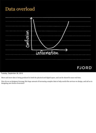 Data overload




Tuesday, September 28, 2010

More and more data is being produced in both the physical and digital space, and can be shared in near real time.

How do we as designers leverage this huge amount of increasing complex data to help enrich the services we design, and aid us in
designing new forms of services?
 