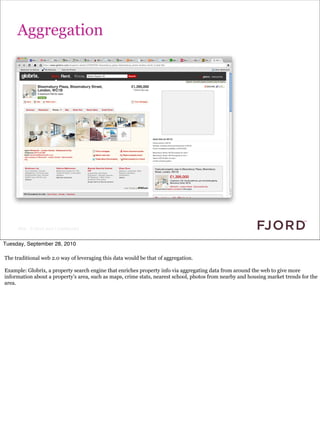 Aggregation




     Slide © Fjord 2010 | Confidential


Tuesday, September 28, 2010

The traditional web 2.0 way of leveraging this data would be that of aggregation.

Example: Globrix, a property search engine that enriches property info via aggregating data from around the web to give more
information about a property’s area, such as maps, crime stats, nearest school, photos from nearby and housing market trends for the
area.
 