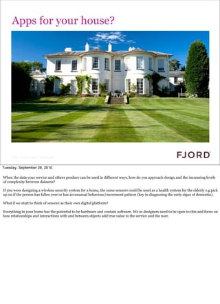 Apps for your house?




     Slide © Fjord 2010 | Confidential


Tuesday, September 28, 2010

When the data your service and others produce can be used in different ways, how do you approach design and the increasing levels
of complexity between datasets?

If you were designing a wireless security system for a home, the same sensors could be used as a health system for the elderly e.g pick
up on if the person has fallen over or has an unusual behaviour/movement pattern (key in diagnosing the early signs of dementia).

What if we start to think of sensors as their own digital platform?

Everything in your home has the potential to be hardware and contain software. We as designers need to be open to this and focus on
how relationships and interactions with and between objects add true value to the service and the user.
 