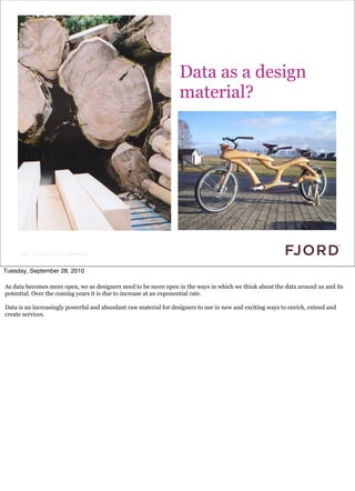 Data as a design
                                                                  material?




     Slide © Fjord 2010 | Confidential


Tuesday, September 28, 2010

As data becomes more open, we as designers need to be more open in the ways in which we think about the data around us and its
potential. Over the coming years it is due to increase at an exponential rate.

Data is an increasingly powerful and abundant raw material for designers to use in new and exciting ways to enrich, extend and
create services.
 