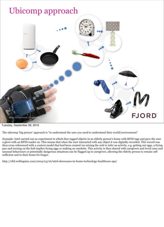 Ubicomp approach




     Slide © Fjord 2010 | Confidential


Tuesday, September 28, 2010

The ubicomp ‘big picture’ approach is “to understand the user you need to understand their world/environment”

Example: Intel carried out an experiment in which they tagged objects in an elderly person’s home with RFID tags and gave the user
a glove with an RFID reader on. This means that when the user interacted with any object it was digitally recorded. This record was
then cross referenced with a context model that had been created via mining the web to infer an activity, e.g. getting out eggs, a frying
pan and turning on the hob implies frying eggs or making an omelette. This activity is then shared with caregivers and loved ones and
unusual behaviours or potentially dangerous situations can be flagged up to caregivers, allowing the elderly person to remain self
sufficient and in their home for longer.

http://rfid.weblogsinc.com/2004/03/16/intel-showcases-in-home-technology-healthcare-aps/
 
