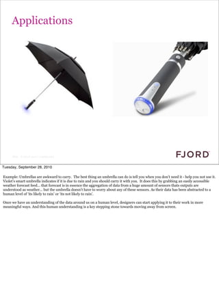 Applications




     Slide © Fjord 2010 | Confidential


Tuesday, September 28, 2010

Example: Umbrellas are awkward to carry. The best thing an umbrella can do is tell you when you don’t need it - help you not use it.
Violet’s smart umbrella indicates if it is due to rain and you should carry it with you. It does this by grabbing an easily accessible
weather forecast feed... that forecast is in essence the aggregation of data from a huge amount of sensors thats outputs are
understood as weather... but the umbrella doesn’t have to worry about any of these sensors. As their data has been abstracted to a
human level of ‘its likely to rain’ or ‘its not likely to rain’.

Once we have an understanding of the data around us on a human level, designers can start applying it to their work in more
meaningful ways. And this human understanding is a key stepping stone towards moving away from screen.
 