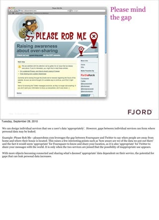 Please mind
                                                                                             the gap




     Slide © Fjord 2010 | Confidential


Tuesday, September 28, 2010

We can design individual services that use a user’s data ‘appropriately’. However, gaps between individual services can form where
personal data may be leaked.

Example: Please Rob Me - pleaserobme.com leverages the gap between Foursquare and Twitter to say when people are away from
home and where their house is located. This raises a few interesting points such as ‘how aware are we of the data we put out there’
and the fact it would seem ‘appropriate’ for Foursquare to know and share your location, as it is also ‘appropriate’ for Twitter to
share your messages with the world. It is only when the two services are joined that the possibility of inappropriate use appears.

With more objects becoming connected and sharing what’s deemed 'appropriate' data dependent on their service, the potential for
gaps that can leak personal data increases.
 