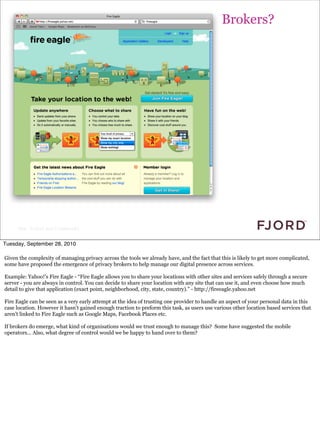 Brokers?




     Slide © Fjord 2010 | Confidential


Tuesday, September 28, 2010

Given the complexity of managing privacy across the tools we already have, and the fact that this is likely to get more complicated,
some have proposed the emergence of privacy brokers to help manage our digital presence across services.

Example: Yahoo!’s Fire Eagle - “Fire Eagle allows you to share your locations with other sites and services safely through a secure
server - you are always in control. You can decide to share your location with any site that can use it, and even choose how much
detail to give that application (exact point, neighborhood, city, state, country).” - http://fireeagle.yahoo.net

Fire Eagle can be seen as a very early attempt at the idea of trusting one provider to handle an aspect of your personal data in this
case location. However it hasn’t gained enough traction to preform this task, as users use various other location based services that
aren’t linked to Fire Eagle such as Google Maps, Facebook Places etc.

If brokers do emerge, what kind of organisations would we trust enough to manage this? Some have suggested the mobile
operators... Also, what degree of control would we be happy to hand over to them?
 