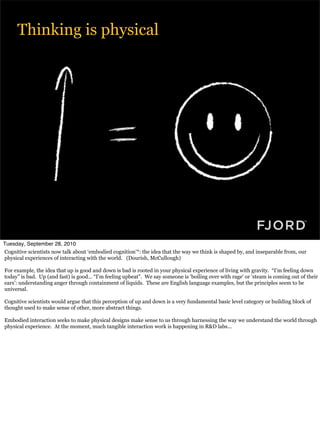 Thinking is physical




Tuesday, September 28, 2010
Cognitive scientists now talk about ‘embodied cognition’*: the idea that the way we think is shaped by, and inseparable from, our
physical experiences of interacting with the world. (Dourish, McCullough)

For example, the idea that up is good and down is bad is rooted in your physical experience of living with gravity. “I’m feeling down
today” is bad. Up (and fast) is good... “I’m feeling upbeat”. We say someone is ‘boiling over with rage‘ or ‘steam is coming out of their
ears’: understanding anger through containment of liquids. These are English language examples, but the principles seem to be
universal.

Cognitive scientists would argue that this perception of up and down is a very fundamental basic level category or building block of
thought used to make sense of other, more abstract things.

Embodied interaction seeks to make physical designs make sense to us through harnessing the way we understand the world through
physical experience. At the moment, much tangible interaction work is happening in R&D labs...
 