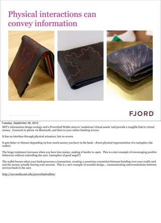 Physical interactions can
     convey information




      Slide © Fjord 2010 | Confidential


Tuesday, September 28, 2010
MIT’s information design ecology unit’s Proverbial Wallet aims to ‘unabstract virtual assets’ and provide a tangible link to virtual
money. Connects to phone via Bluetooth, and then to your online banking service.

It has an interface through physical actuators, but no screen

It gets fatter or thinner depending on how much money you have in the bank - direct physical representation of a metaphor (fat
wallet).

The hinge resistance increases when you have less money, making it harder to open. This is a nice example of encouraging positive
behaviour without controlling the user. [metaphor of good angel?]

The wallet buzzes when your bank processes a transaction, creating a conscious connection between handing over your credit card
and the money actually leaving your account. This is a nice example of seamful design... communicating interconnections between
services back to the user.

http://eco.media.mit.edu/proverbialwallets/
 