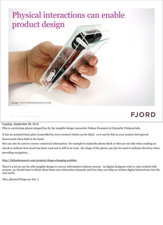 Physical interactions can enable
        product design




       image: www.fabianhemmert.com




     Slide © Fjord 2010 | Confidential


Tuesday, September 28, 2010
This is a prototype phone-shaped box by the tangible design researcher Fabian Hemmert at Deutsche Telekom labs.

It has an actuated back plate (controlled by servo motors) which can be tilted. so it can be thin in your pocket, but tapered
downwards when held in the hand.
this can also be used to convey contextual information: for example to make the phone thick or thin on one side when reading an
ebook to indicate how much has been read and is still to be read. the shape of the phone can also be used to indicate direction when
providing navigation...

http://fabianhemmert.com/projects/shape-changing-mobiles

There’s a lot we can do with tangible design to convey information without screens. As digital designers who’ve only worked with
screens, we should start to think about these new interaction channels and how they can help us reclaim digital interactions into the
real world.

Also, physical things are fun :)
 