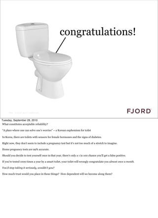 congratulations!




      Slide © Fjord 2010 | Confidential


Tuesday, September 28, 2010
What constitutes acceptable reliability?

“A place where one can solve one’s worries” – a Korean euphemism for toilet

In Korea, there are toilets with sensors for female hormones and the signs of diabetes.

Right now, they don’t seem to include a pregnancy test but it’s not too much of a stretch to imagine.

Home pregnancy tests are 99% accurate.

Should you decide to test yourself once in that year, there’s only a 1 in 100 chance you’ll get a false positive.

If you’re tested 1000 times a year by a smart toilet, your toilet will wrongly congratulate you almost once a month.

You’d stop taking it seriously, wouldn’t you?

How much trust would you place in these things? How dependent will we become along them?
 