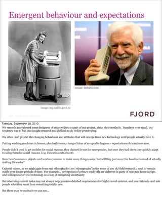 Emergent behaviour and expectations




                                                                     image: techpin.com




                                          image: mp.natlib.govt.nz

      Slide © Fjord 2010 | Confidential


Tuesday, September 28, 2010
We recently interviewed some designers of smart objects as part of our project, about their methods. Numbers were small, but
tendency was to feel that insight research was difficult to do before prototyping.

We often can’t predict the changing behaviours and attitudes that will emerge from new technology until people actually have it.

Putting washing machines in homes, plus bathrooms, changed ideas of acceptable hygiene - expectations of cleanliness rose.

People didn’t used to get mobiles for social reasons, they claimed it was for emergencies, but once they had them they quickly adapt
to using them for social reasons. (e.g. Edwards and Grinter).

Smart environments, objects and services promise to make many things easier, but will they just move the baseline instead of actually
making life easier?

Cultural values, as we might gain from real ethnography (not ‘ethnography’ in the sense of any old field research), tend to remain
stable over longer periods of time. For example... perceptions of privacy trade offs are different in parts of east Asia from Europe,
and willingness to view technology as a way of mitigating uncertainty.

But observing current tasks may not always help generate detailed requirements for highly novel systems, and you certainly can’t ask
people what they want from something totally new.

But there may be methods we can use...
 