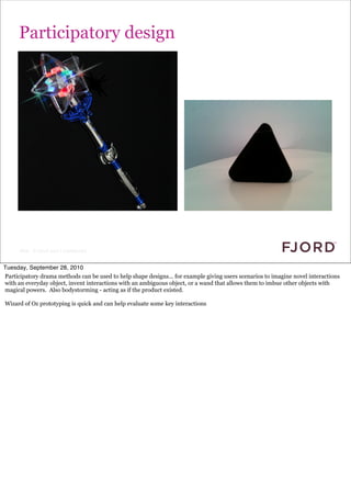 Participatory design




      Slide © Fjord 2010 | Confidential


Tuesday, September 28, 2010
Participatory drama methods can be used to help shape designs... for example giving users scenarios to imagine novel interactions
with an everyday object, invent interactions with an ambiguous object, or a wand that allows them to imbue other objects with
magical powers. Also bodystorming - acting as if the product existed.

Wizard of Oz prototyping is quick and can help evaluate some key interactions
 