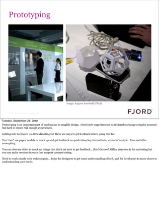 Prototyping




                                                        image: kogoro kotobuki/Flickr


      Slide © Fjord 2010 | Confidential


Tuesday, September 28, 2010
Prototyping is an important part of exploration in tangible design. Need early stage iteration as it’s hard to change complex systems!
but hard to create real enough experiences.

Getting into hardware is a little daunting but there are ways to get feedback before going that far.

You *can* use paper models to mock up and get feedback on quick ideas/key interactions, wizard of oz style. Also useful for
concepting.

You can also use video to mock up things that don’t yet exist to get feedback... this Microsoft Office 2019 one is for marketing but
you can make versions in ways that support concept testing.

Need to work closely with technologists... helps for designers to get some understanding of tech, and for developers to move closer to
understanding user needs.
 
