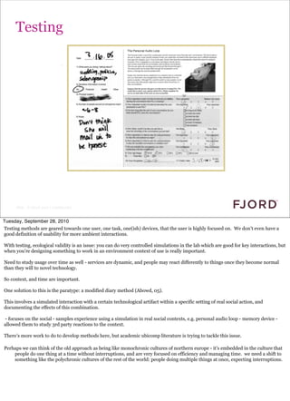 Testing




      Slide © Fjord 2010 | Confidential


Tuesday, September 28, 2010
Testing methods are geared towards one user, one task, one(ish) devices, that the user is highly focused on. We don’t even have a
good definition of usability for more ambient interactions.

With testing, ecological validity is an issue: you can do very controlled simulations in the lab which are good for key interactions, but
when you’re designing something to work in an environment context of use is really important.

Need to study usage over time as well - services are dynamic, and people may react differently to things once they become normal
than they will to novel technology.

So context, and time are important.

One solution to this is the paratype: a modified diary method (Abowd, 05).

This involves a simulated interaction with a certain technological artifact within a specific setting of real social action, and
documenting the effects of this combination.

- focuses on the social - samples experience using a simulation in real social contexts, e.g. personal audio loop - memory device -
allowed them to study 3rd party reactions to the context.

There’s more work to do to develop methods here, but academic ubicomp literature is trying to tackle this issue.

Perhaps we can think of the old approach as being like monochronic cultures of northern europe - it’s embedded in the culture that
    people do one thing at a time without interruptions, and are very focused on efficiency and managing time. we need a shift to
    something like the polychronic cultures of the rest of the world: people doing multiple things at once, expecting interruptions.
 