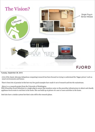 The Vision?




      Slide © Fjord 2010 | Confidential


Tuesday, September 28, 2010

A lot of the classic ubicomp (ubiquitous computing) research has been focused on trying to understand the ‘bigger picture’ such as
smart environments and homes.

There’s been lots of promise in this but very few good examples have made it out of research and into the mainstream.

Above is a a research project from the University of Washington.
PED (Powerline Event Detection) is a single plug-in sensor that monitors noise on the powerline infrastructure to detect and classify
appliance-level events in real time in the home. this can build up at picture of a user or users activities in the home.

Intel also have a similar system but that is also still in the research phase.
 