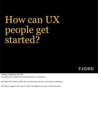 How can UX
     people get
     started?


Tuesday, September 28, 2010
Everything we’ve talked about is happening now, somewhere.

We think this is about to affect the work that many of us do, even if just in small ways.

We’d like to suggest a few ways in which UX designers can start to think about this.
 