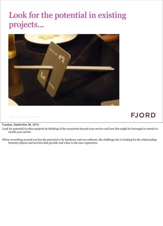 Look for the potential in existing
      projects...




      Slide © Fjord 2010 | Confidential


Tuesday, September 28, 2010
Look for potential in other projects by thinking of the ecosystem beyond your service and how this might be leveraged to extend or
    enrich your service

When everything around you has the potential to be hardware and run software, the challenge lies in looking for the relationships
   between objects and services that provide real value to the user experience.
 