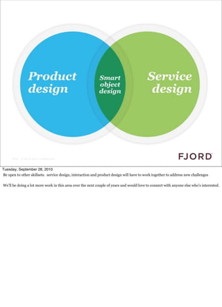 Slide © Fjord 2010 | Confidential


Tuesday, September 28, 2010
Be open to other skillsets. service design, interaction and product design will have to work together to address new challenges

We’ll be doing a lot more work in this area over the next couple of years and would love to connect with anyone else who’s interested.
 