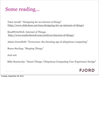 Some reading...

        Timo Arnall: “Designing for an internet of things”
        (http://www.slideshare.net/tmo/designing-for-an-internet-of-things)

        ReadWriteWeb: Internet of Things:
        http://www.readwriteweb.com/archives/internet-of-things/

        Adam Greenfield: “Everyware: the dawning age of ubiquitous computing”

        Bruce Sterling: “Shaping Things”

        Just out:

        Mike Kuniavsky: “Smart Things: Ubiquitous Computing User Experience Design”


     Slide © Fjord 2010 | Confidential


Tuesday, September 28, 2010
 