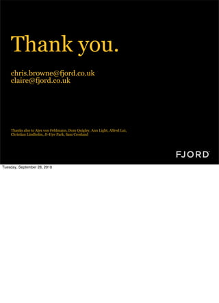 Thank you.
    chris.browne@fjord.co.uk
    claire@fjord.co.uk




    Thanks also to Alex von Feldmann, Dom Quigley, Ann Light, Alfred Lui,
    Christian Lindholm, Ji-Hye Park, Sam Crosland




Tuesday, September 28, 2010
 