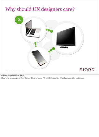 Why should UX designers care?




                                                                                          because lots of other things are coming
                                                                                              online...




      Slide © Fjord 2010 | Confidential


Tuesday, September 28, 2010
Many of us now design services that are delivered across PC, mobile, interactive TV and perhaps other platforms...
 
