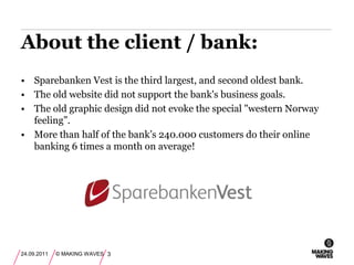 Sparebanken Vest is the third largest, and second oldest bank.The old website did not support the bank's business goals.The old graphic design did not evoke the special "western Norway feeling”.More than half of the bank’s 240.000 customers do their online banking 6 times a month on average! About the client / bank:24.09.2011© MAKING WAVES3