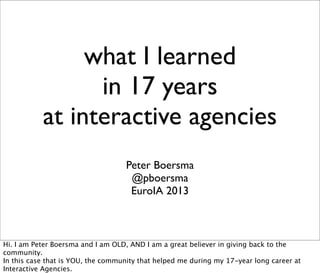 what I learned
in 17 years
at interactive agencies
Peter Boersma
@pboersma
EuroIA 2013
Hi. I am Peter Boersma and I am OLD, AND I am a great believer in giving back to the
community.
In this case that is YOU, the community that helped me during my 17-year long career at
Interactive Agencies.
 
