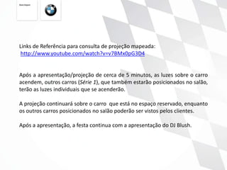 Links de Referência para consulta de projeção mapeada:
 http://www.youtube.com/watch?v=v7BMx0pG3D4


Após a apresentação/projeção de cerca de 5 minutos, as luzes sobre o carro
acendem, outros carros (Série 1), que também estarão posicionados no salão,
terão as luzes individuais que se acenderão.

A projeção continuará sobre o carro que está no espaço reservado, enquanto
os outros carros posicionados no salão poderão ser vistos pelos clientes.

Após a apresentação, a festa continua com a apresentação do DJ Blush.
 