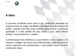 A Ideia

O conceito escolhido como tema a ser sutilmente abordado no
evento remete às origens da BMW como fabricante de motores de
aviões. Usamos este fato como artifício para mostrar a potência,
qualidade e o alto padrão de seus carros – que, pelos fatores
citados, “assemelham-se” a aviões.

A ambientação fará referência a essa história e terá o objetivo de
reforçar a imagem da marca como diferenciada, capaz de produzir
carros superiores aos concorrentes; e que podem atuar também
símbolo de status.
 
