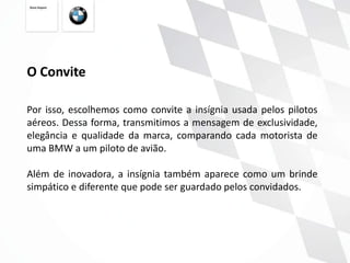 O Convite

Por isso, escolhemos como convite a insígnia usada pelos pilotos
aéreos. Dessa forma, transmitimos a mensagem de exclusividade,
elegância e qualidade da marca, comparando cada motorista de
uma BMW a um piloto de avião.

Além de inovadora, a insígnia também aparece como um brinde
simpático e diferente que pode ser guardado pelos convidados.
 