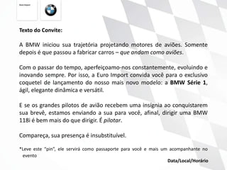 Texto do Convite:

A BMW iniciou sua trajetória projetando motores de aviões. Somente
depois é que passou a fabricar carros – que andam como aviões.

Com o passar do tempo, aperfeiçoamo-nos constantemente, evoluindo e
inovando sempre. Por isso, a Euro Import convida você para o exclusivo
coquetel de lançamento do nosso mais novo modelo: a BMW Série 1,
ágil, elegante dinâmica e versátil.

E se os grandes pilotos de avião recebem uma insígnia ao conquistarem
sua brevê, estamos enviando a sua para você, afinal, dirigir uma BMW
118i é bem mais do que dirigir. É pilotar.

Compareça, sua presença é insubstituível.

*Leve este “pin”, ele servirá como passaporte para você e mais um acompanhante no
 evento
                                                                 Data/Local/Horário
 