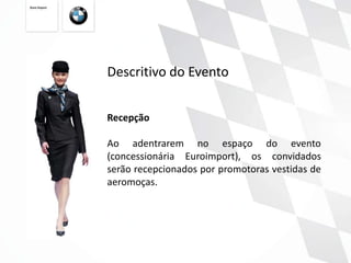 Descritivo do Evento


Recepção

Ao adentrarem no espaço do evento
(concessionária Euroimport), os convidados
serão recepcionados por promotoras vestidas de
aeromoças.
 
