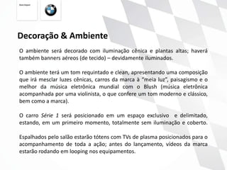 Decoração & Ambiente
O ambiente será decorado com iluminação cênica e plantas altas; haverá
também banners aéreos (de tecido) – devidamente iluminados.

O ambiente terá um tom requintado e clean, apresentando uma composição
que irá mesclar luzes cênicas, carros da marca à “meia luz”, paisagismo e o
melhor da música eletrônica mundial com o Blush (música eletrônica
acompanhada por uma violinista, o que confere um tom moderno e clássico,
bem como a marca).

O carro Série 1 será posicionado em um espaço exclusivo e delimitado,
estando, em um primeiro momento, totalmente sem iluminação e coberto.

Espalhados pelo salão estarão tótens com TVs de plasma posicionados para o
acompanhamento de toda a ação; antes do lançamento, vídeos da marca
estarão rodando em looping nos equipamentos.
 