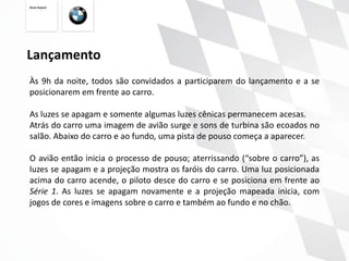 Lançamento
Às 9h da noite, todos são convidados a participarem do lançamento e a se
posicionarem em frente ao carro.

As luzes se apagam e somente algumas luzes cênicas permanecem acesas.
Atrás do carro uma imagem de avião surge e sons de turbina são ecoados no
salão. Abaixo do carro e ao fundo, uma pista de pouso começa a aparecer.

O avião então inicia o processo de pouso; aterrissando (“sobre o carro”), as
luzes se apagam e a projeção mostra os faróis do carro. Uma luz posicionada
acima do carro acende, o piloto desce do carro e se posiciona em frente ao
Série 1. As luzes se apagam novamente e a projeção mapeada inicia, com
jogos de cores e imagens sobre o carro e também ao fundo e no chão.
 
