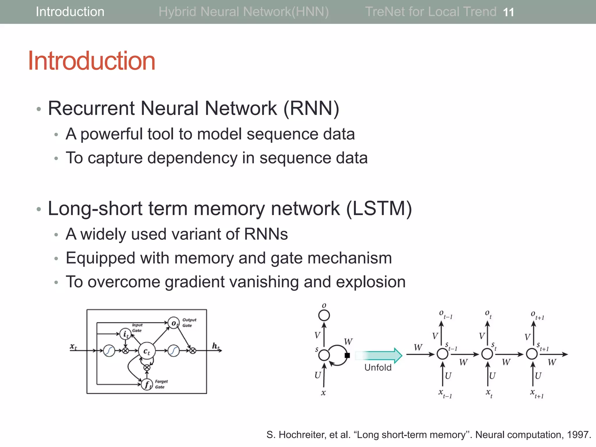 Introduction
• Recurrent Neural Network (RNN)
• A powerful tool to model sequence data
• To capture dependency in sequence data
• Long-short term memory network (LSTM)
• A widely used variant of RNNs
• Equipped with memory and gate mechanism
• To overcome gradient vanishing and explosion
11
S. Hochreiter, et al. “Long short-term memory’’. Neural computation, 1997.
Introduction Hybrid Neural Network(HNN) TreNet for Local Trend
 
