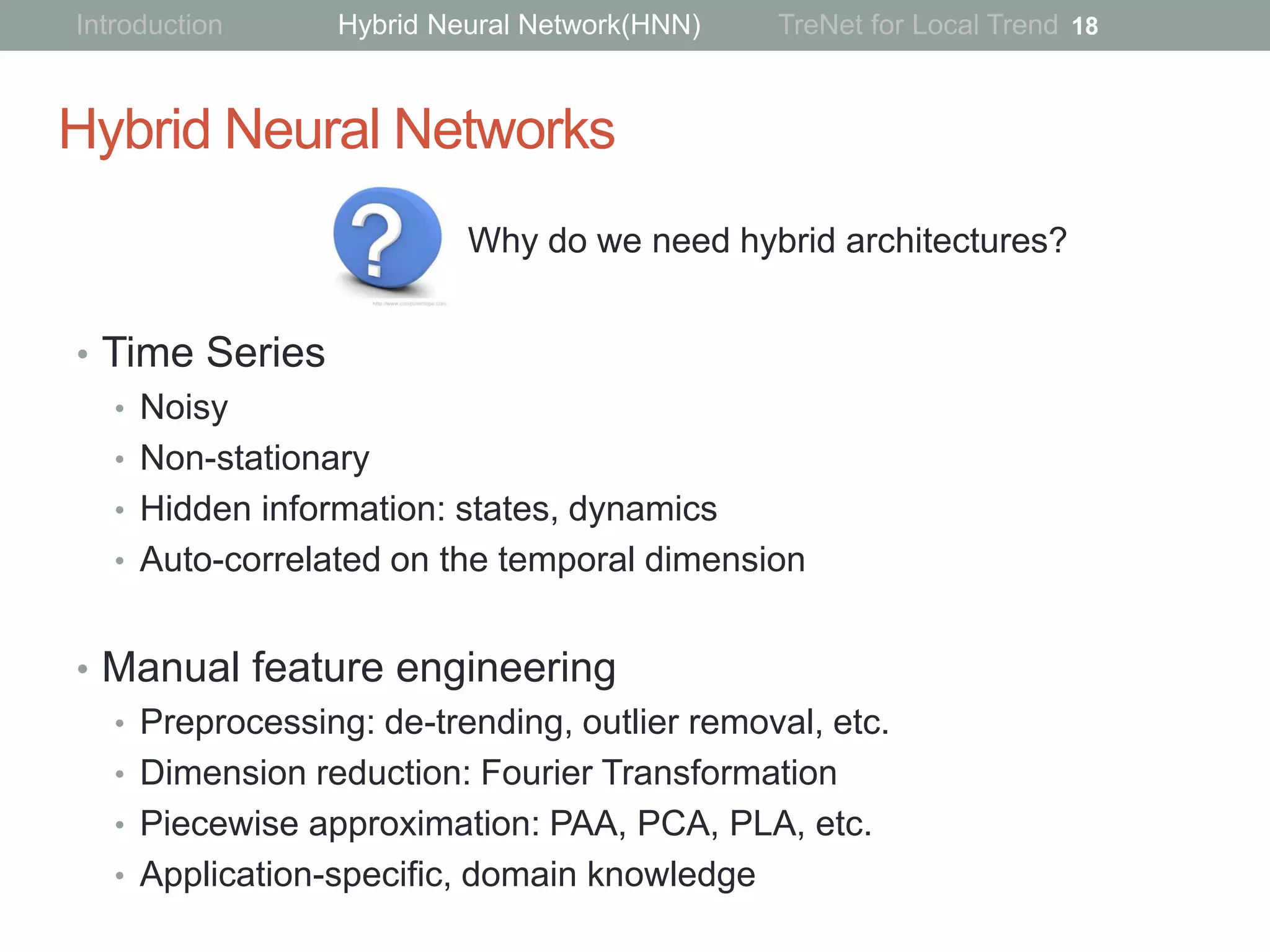 Hybrid Neural Networks
• Time Series
• Noisy
• Non-stationary
• Hidden information: states, dynamics
• Auto-correlated on the temporal dimension
• Manual feature engineering
• Preprocessing: de-trending, outlier removal, etc.
• Dimension reduction: Fourier Transformation
• Piecewise approximation: PAA, PCA, PLA, etc.
• Application-specific, domain knowledge
18
Why do we need hybrid architectures?
Introduction Hybrid Neural Network(HNN) TreNet for Local Trend
 