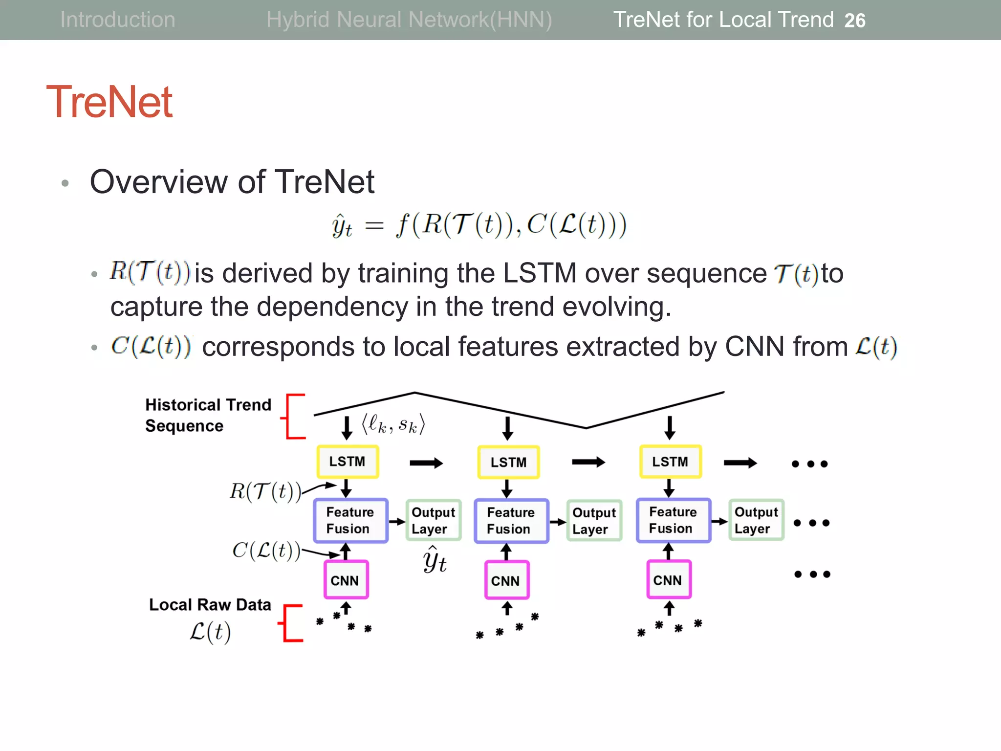 TreNet
• Overview of TreNet
• is derived by training the LSTM over sequence to
capture the dependency in the trend evolving.
• corresponds to local features extracted by CNN from
26Introduction Hybrid Neural Network(HNN) TreNet for Local Trend
 