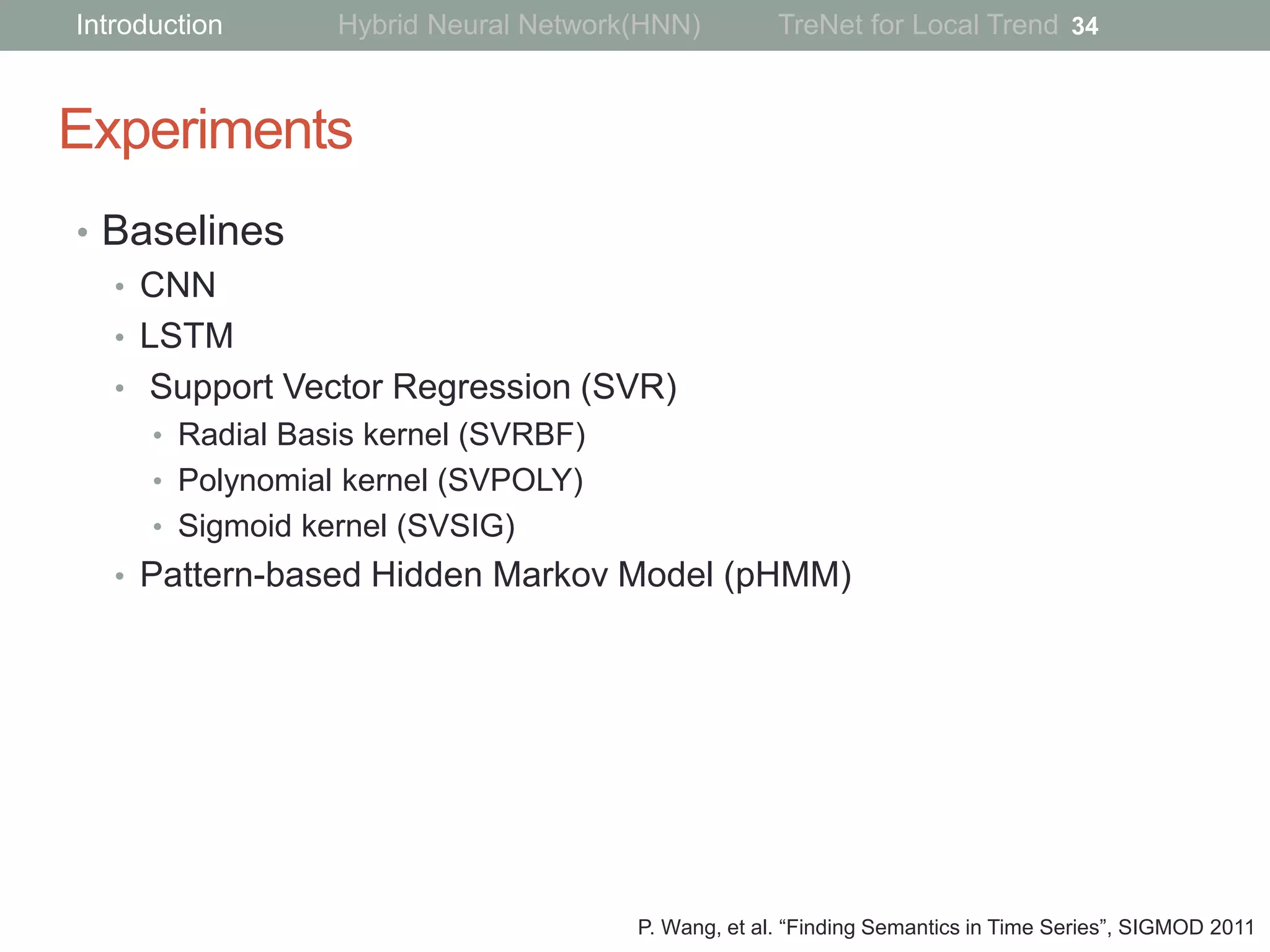 Experiments
• Baselines
• CNN
• LSTM
• Support Vector Regression (SVR)
• Radial Basis kernel (SVRBF)
• Polynomial kernel (SVPOLY)
• Sigmoid kernel (SVSIG)
• Pattern-based Hidden Markov Model (pHMM)
34Introduction Hybrid Neural Network(HNN) TreNet for Local Trend
P. Wang, et al. “Finding Semantics in Time Series”, SIGMOD 2011
 
